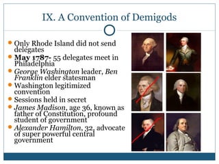 IX. A Convention of Demigods 
Only Rhode Island did not send 
delegates 
May 1787- 55 delegates meet in 
Philadelphia 
George Washington leader, Ben 
Franklin elder statesman 
Washington legitimized 
convention 
Sessions held in secret 
James Madison, age 36, known as 
father of Constitution, profound 
student of government 
Alexander Hamilton, 32, advocate 
of super powerful central 
government 
 