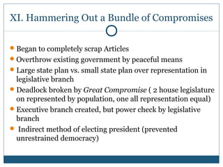 XI. Hammering Out a Bundle of Compromises 
Began to completely scrap Articles 
Overthrow existing government by peaceful means 
Large state plan vs. small state plan over representation in 
legislative branch 
Deadlock broken by Great Compromise ( 2 house legislature 
on represented by population, one all representation equal) 
Executive branch created, but power check by legislative 
branch 
 Indirect method of electing president (prevented 
unrestrained democracy) 
 