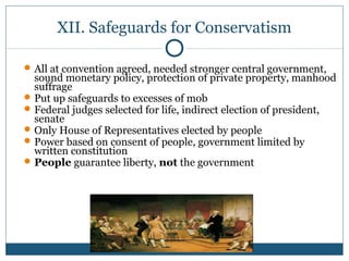 XII. Safeguards for Conservatism 
All at convention agreed, needed stronger central government, 
sound monetary policy, protection of private property, manhood 
suffrage 
Put up safeguards to excesses of mob 
Federal judges selected for life, indirect election of president, 
senate 
Only House of Representatives elected by people 
Power based on consent of people, government limited by 
written constitution 
People guarantee liberty, not the government 
 