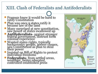 XIII. Clash of Federalists and Antifederalists 
Framers knew it would be hard to 
ratify Constitution 
Plan was once 9 states ratify it 
became law of the land 
Many surprised at new constitution, 
saw power of states swallowed up 
Antifederalists- against stronger 
federal government, distrust form 
colonial experience 
Wanted states rights, typically 
backcountry people, poorer classes, 
saw Constitution as plan to steal 
their power 
Insisted on Bill of Rights to protect 
individual freedoms 
Federalists- from settled areas, 
wealthier, better educated, 
controlled established press 
 
