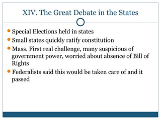 XIV. The Great Debate in the States 
Special Elections held in states 
Small states quickly ratify constitution 
Mass. First real challenge, many suspicious of 
government power, worried about absence of Bill of 
Rights 
Federalists said this would be taken care of and it 
passed 
 