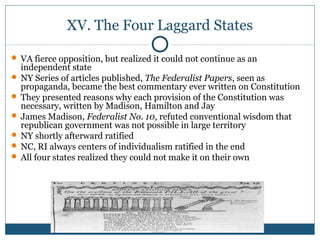 XV. The Four Laggard States 
 VA fierce opposition, but realized it could not continue as an 
independent state 
 NY Series of articles published, The Federalist Papers, seen as 
propaganda, became the best commentary ever written on Constitution 
 They presented reasons why each provision of the Constitution was 
necessary, written by Madison, Hamilton and Jay 
 James Madison, Federalist No. 10, refuted conventional wisdom that 
republican government was not possible in large territory 
 NY shortly afterward ratified 
 NC, RI always centers of individualism ratified in the end 
 All four states realized they could not make it on their own 
 