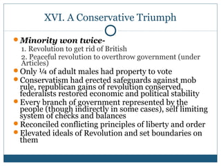 XVI. A Conservative Triumph 
Minority won twice- 
1. Revolution to get rid of British 
2. Peaceful revolution to overthrow government (under 
Articles) 
Only ¼ of adult males had property to vote 
Conservatism had erected safeguards against mob 
rule, republican gains of revolution conserved, 
federalists restored economic and political stability 
Every branch of government represented by the 
people (though indirectly in some cases), self limiting 
system of checks and balances 
Reconciled conflicting principles of liberty and order 
Elevated ideals of Revolution and set boundaries on 
them 
 