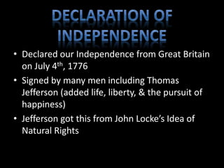 • Declared our Independence from Great Britain 
on July 4th, 1776 
• Signed by many men including Thomas 
Jefferson (added life, liberty, & the pursuit of 
happiness) 
• Jefferson got this from John Locke’s Idea of 
Natural Rights 
 