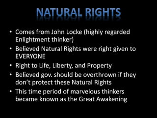 • Comes from John Locke (highly regarded 
Enlightment thinker) 
• Believed Natural Rights were right given to 
EVERYONE 
• Right to Life, Liberty, and Property 
• Believed gov. should be overthrown if they 
don’t protect these Natural Rights 
• This time period of marvelous thinkers 
became known as the Great Awakening 
 