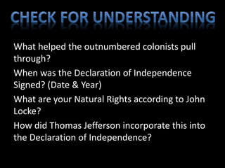 What helped the outnumbered colonists pull 
through? 
When was the Declaration of Independence 
Signed? (Date & Year) 
What are your Natural Rights according to John 
Locke? 
How did Thomas Jefferson incorporate this into 
the Declaration of Independence? 
 