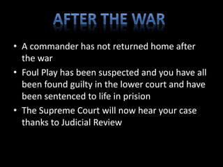 • A commander has not returned home after 
the war 
• Foul Play has been suspected and you have all 
been found guilty in the lower court and have 
been sentenced to life in prision 
• The Supreme Court will now hear your case 
thanks to Judicial Review 
 
