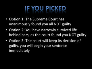 • Option 1: The Supreme Court has 
unanimously found you all NOT guilty 
• Option 2: You have narrowly survived life 
behind bars, as the court found you NOT guilty 
• Option 3: The court will keep its decision of 
guilty, you will begin your sentence 
immediately 
 