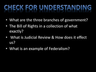 • What are the three branches of government? 
• The Bill of Rights in a collection of what 
exactly? 
• What is Judicial Review & How does it effect 
us? 
• What is an example of Federalism? 
