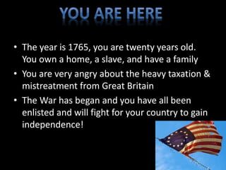 • The year is 1765, you are twenty years old. 
You own a home, a slave, and have a family 
• You are very angry about the heavy taxation & 
mistreatment from Great Britain 
• The War has began and you have all been 
enlisted and will fight for your country to gain 
independence! 
 