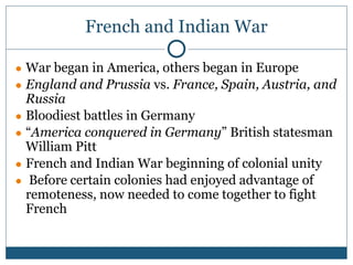 French and Indian War
● War began in America, others began in Europe
● England and Prussia vs. France, Spain, Austria, and
Russia
● Bloodiest battles in Germany
● “America conquered in Germany” British statesman
William Pitt
● French and Indian War beginning of colonial unity
● Before certain colonies had enjoyed advantage of
remoteness, now needed to come together to fight
French
 