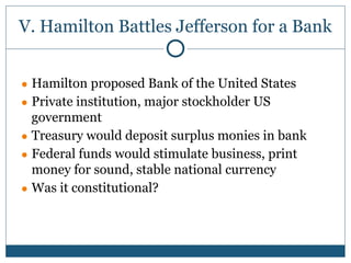 V. Hamilton Battles Jefferson for a Bank
● Hamilton proposed Bank of the United States
● Private institution, major stockholder US
government
● Treasury would deposit surplus monies in bank
● Federal funds would stimulate business, print
money for sound, stable national currency
● Was it constitutional?
 