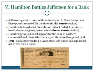 V. Hamilton Battles Jefferson for a Bank
● Jefferson against it, no specific authorization in Constitution, saw
those powers reserved for the states (strict construction)
● Hamilton believed what Constitution did not forbid it permitted,
invoked necessary and proper clause (loose construction)
● Hamilton prevailed, most support for the bank in northern
commercial and financial centers, agricultural south opposed bank
● 1791- Bank chartered for 20 years, stock was put on sale and it sold
out in less than 2 hours
 