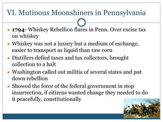 VI. Mutinous Moonshiners in Pennsylvania
● 1794- Whiskey Rebellion flares in Penn. Over excise tax
on whiskey
● Whiskey was not a luxury but a medium of exchange,
easier to transport as liquid than raw corn
● Distillers defied taxes and tax collectors, brought
collection to a halt
● Washington called out militia of several states and put
down rebellion
● Showed the force of the federal government in stop
insurrection, if citizens wanted change they needed to do
it peacefully, constitutionally
 