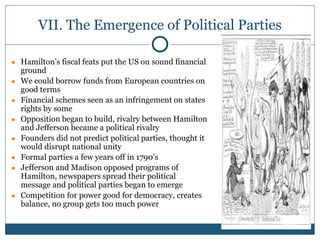 VII. The Emergence of Political Parties
● Hamilton’s fiscal feats put the US on sound financial
ground
● We could borrow funds from European countries on
good terms
● Financial schemes seen as an infringement on states
rights by some
● Opposition began to build, rivalry between Hamilton
and Jefferson became a political rivalry
● Founders did not predict political parties, thought it
would disrupt national unity
● Formal parties a few years off in 1790’s
● Jefferson and Madison opposed programs of
Hamilton, newspapers spread their political
message and political parties began to emerge
● Competition for power good for democracy, creates
balance, no group gets too much power
 