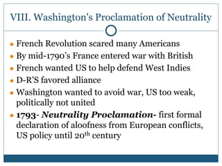 VIII. Washington's Proclamation of Neutrality
● French Revolution scared many Americans
● By mid-1790’s France entered war with British
● French wanted US to help defend West Indies
● D-R’S favored alliance
● Washington wanted to avoid war, US too weak,
politically not united
● 1793- Neutrality Proclamation- first formal
declaration of aloofness from European conflicts,
US policy until 20th century
 