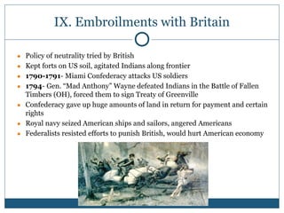 IX. Embroilments with Britain
● Policy of neutrality tried by British
● Kept forts on US soil, agitated Indians along frontier
● 1790-1791- Miami Confederacy attacks US soldiers
● 1794- Gen. “Mad Anthony” Wayne defeated Indians in the Battle of Fallen
Timbers (OH), forced them to sign Treaty of Greenville
● Confederacy gave up huge amounts of land in return for payment and certain
rights
● Royal navy seized American ships and sailors, angered Americans
● Federalists resisted efforts to punish British, would hurt American economy
 