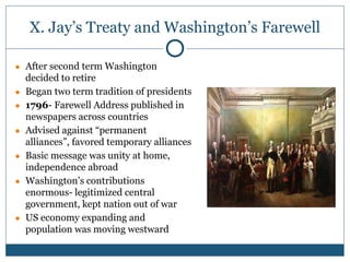 X. Jay’s Treaty and Washington’s Farewell
● After second term Washington
decided to retire
● Began two term tradition of presidents
● 1796- Farewell Address published in
newspapers across countries
● Advised against “permanent
alliances”, favored temporary alliances
● Basic message was unity at home,
independence abroad
● Washington’s contributions
enormous- legitimized central
government, kept nation out of war
● US economy expanding and
population was moving westward
 