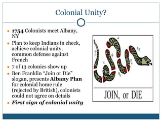 Colonial Unity?
● 1754 Colonists meet Albany,
NY
● Plan to keep Indians in check,
achieve colonial unity,
common defense against
French
● 7 of 13 colonies show up
● Ben Franklin “Join or Die”
slogan, presents Albany Plan
for colonial home rule
(rejected by British), colonists
could not agree on details
● First sign of colonial unity
 