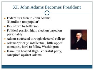 XI. John Adams Becomes President
● Federalists turn to John Adams
(Hamilton not popular)
● D-R’s turn to Jefferson
● Political passion high, election based on
personality
● Adams squeezed through electoral college
● Adams “prickly” intellectual, little appeal
to masses, hard to follow Washington
● Hamilton headed High Federalist party,
conspired against Adams
 