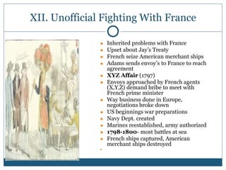 XII. Unofficial Fighting With France
● Inherited problems with France
● Upset about Jay’s Treaty
● French seize American merchant ships
● Adams sends envoy’s to France to reach
agreement
● XYZ Affair (1797)
● Envoys approached by French agents
(X,Y,Z) demand bribe to meet with
French prime minister
● Way business done in Europe,
negotiations broke down
● US beginnings war preparations
● Navy Dept. created
● Marines reestablished, army authorized
● 1798-1800- most battles at sea
● French ships captured, American
merchant ships destroyed
●
 
