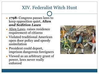 XIV. Federalist Witch Hunt
● 1798- Congress passes laws to
keep opposition quiet, Alien
and Sedition Laws
● Alien Laws- raises residence
requirement of citizens
● Violated traditional American
open door policy and speedy
assimilation
● President could deport,
imprison dangerous foreigners
● Viewed as an arbitrary grant of
power, laws never really
enforced
 