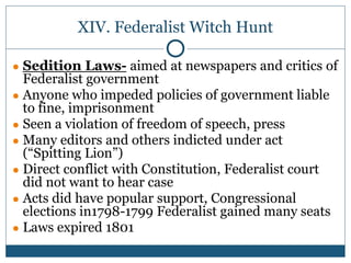 XIV. Federalist Witch Hunt
● Sedition Laws- aimed at newspapers and critics of
Federalist government
● Anyone who impeded policies of government liable
to fine, imprisonment
● Seen a violation of freedom of speech, press
● Many editors and others indicted under act
(“Spitting Lion”)
● Direct conflict with Constitution, Federalist court
did not want to hear case
● Acts did have popular support, Congressional
elections in1798-1799 Federalist gained many seats
● Laws expired 1801
 