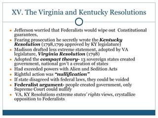 XV. The Virginia and Kentucky Resolutions
● Jefferson worried that Federalists would wipe out Constitutional
guarantees,
● Fearing prosecution he secretly wrote the Kentucky
Resolution (1798,1799 approved by KY legislature)
● Madison drafted less extreme statement, adopted by VA
legislature, Virginia Resolution (1798)
● Adopted the compact theory- 13 sovereign states created
government, national gov’t a creation of states
● Had exceeded powers with Alien and Sedition Acts
● Rightful action was “nullification”
● If state disagreed with federal laws, they could be voided
● Federalist argument- people created government, only
Supreme Court could nullify
● VA, KY Resolutions extreme states’ rights views, crystallize
opposition to Federalists
 