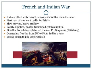 French and Indian War
● Indians allied with French, worried about British settlement
● First part of war went badly for British
● Slow moving, heavy artillery
● Poorly supplied, poorly disciplined colonial militia
● Smaller French force defeated them at Ft. Duquesne (Pittsburg)
● Opened up frontier from NC to PA to Indian attack
● Losses began to pile up for British
 