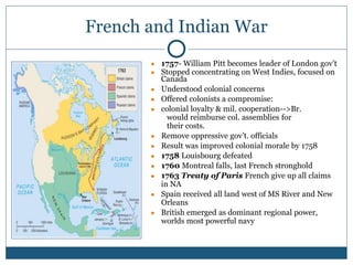 French and Indian War
● 1757- William Pitt becomes leader of London gov’t
● Stopped concentrating on West Indies, focused on
Canada
● Understood colonial concerns
● Offered colonists a compromise:
● colonial loyalty & mil. cooperation-->Br.
would reimburse col. assemblies for
their costs.
● Remove oppressive gov’t. officials
● Result was improved colonial morale by 1758
● 1758 Louisbourg defeated
● 1760 Montreal falls, last French stronghold
● 1763 Treaty of Paris French give up all claims
in NA
● Spain received all land west of MS River and New
Orleans
● British emerged as dominant regional power,
worlds most powerful navy
 