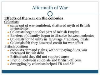 Aftermath of War
Effects of the war on the colonies
Colonists
● came out of war confident, shattered myth of British
invincibility
● Colonists began to feel part of British Empire
● Barriers of disunity began to dissolve between colonies
● Colonists found unity in language, tradition, ideals
● Colonials felt they deserved credit for war effort
British position
● colonists demand rights, without paying dues, war
increased British debt
● British said they did not support cause
● Friction between colonials and British officers
● Smuggling by colonists helped FR and SP
 
