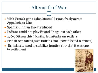 Aftermath of War
● With French gone colonists could roam freely across
Appalachian Mts.
● Spanish, Indian threat reduced
● Indians could not play Br and Fr against each other
● 1763 Ottawa chief Pontiac led attacks on settlers
● British retaliated (gave Indians smallpox infected blankets)
● British saw need to stabilize frontier now that it was open
to settlement
 