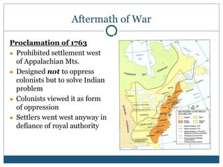 Aftermath of War
Proclamation of 1763
● Prohibited settlement west
of Appalachian Mts.
● Designed not to oppress
colonists but to solve Indian
problem
● Colonists viewed it as form
of oppression
● Settlers went west anyway in
defiance of royal authority
 