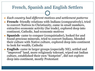 French, Spanish and English Settlers
● Each country had different motives and settlement patterns
● French- friendly relations with Indians (comparatively), tried
to convert Natives to Christianity, came in small numbers,
extractive economic activity (fur trade), explored deep into
continent, Catholic, had economic motives
● Spanish- came to conquer (conquistador), looked for and
found precious minerals, tried to convert Indians, blended
their culture with Native culture, explored deep into continent
to look for wealth, Catholic
● English- came in larger groups (especially NE), settled and
“improved” land, more religiously tolerant, wiped out Indian
culture, established their own “footprint”, did not explore
deep into continent, mostly Protestant
 
