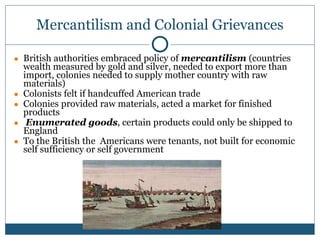 Mercantilism and Colonial Grievances
● British authorities embraced policy of mercantilism (countries
wealth measured by gold and silver, needed to export more than
import, colonies needed to supply mother country with raw
materials)
● Colonists felt if handcuffed American trade
● Colonies provided raw materials, acted a market for finished
products
● Enumerated goods, certain products could only be shipped to
England
● To the British the Americans were tenants, not built for economic
self sufficiency or self government
 