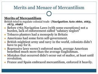 Merits and Menace of Mercantilism
Merits of Mercantilism
British tried to regulate colonial trade (Navigation Acts 1660, 1663,
1673, 1696)
● Before 1763 Navigation Laws (with some exceptions) not a
burden, lack of enforcement called “salutary neglect”
● Tobacco planters had a monopoly in Britain
● Americans had some form self-government.
● British mightiest army and navy in the world, colonists didn’t
have to pay for it.
● Repressive laws weren’t enforced much, average American
benefited much more than the average Englishman.
● Mistakes that occurred didn’t occur out of malice, at least until
revolution.
● France and Spain embraced mercantilism, enforced it heavily.
 