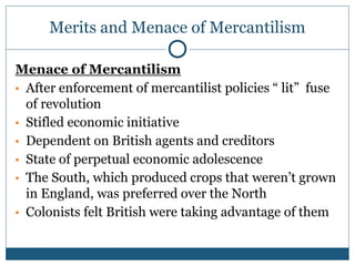 Merits and Menace of Mercantilism
Menace of Mercantilism
▪ After enforcement of mercantilist policies “ lit” fuse
of revolution
▪ Stifled economic initiative
▪ Dependent on British agents and creditors
▪ State of perpetual economic adolescence
▪ The South, which produced crops that weren’t grown
in England, was preferred over the North
▪ Colonists felt British were taking advantage of them
 