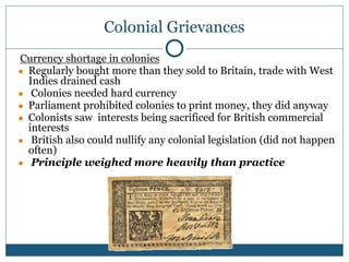 Colonial Grievances
Currency shortage in colonies
● Regularly bought more than they sold to Britain, trade with West
Indies drained cash
● Colonies needed hard currency
● Parliament prohibited colonies to print money, they did anyway
● Colonists saw interests being sacrificed for British commercial
interests
● British also could nullify any colonial legislation (did not happen
often)
● Principle weighed more heavily than practice
 