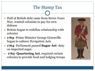 The Stamp Tax
● Half of British debt came from Seven Years
War, wanted colonists to pay for own
defense
● Britain began to redefine relationship with
colonies
● 1763- Prime Minister George Greenville
began to enforce Navigation Acts
● 1764- Parliament passed Sugar Act- duty
on imported sugar
● 1765- Quartering Act, required certain
colonies to provide food and lodging troops
 