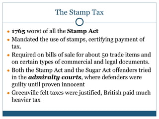 The Stamp Tax
● 1765 worst of all the Stamp Act
● Mandated the use of stamps, certifying payment of
tax.
● Required on bills of sale for about 50 trade items and
on certain types of commercial and legal documents.
● Both the Stamp Act and the Sugar Act offenders tried
in the admiralty courts, where defenders were
guilty until proven innocent
● Greenville felt taxes were justified, British paid much
heavier tax
 