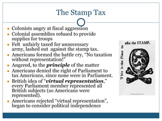 The Stamp Tax
● Colonists angry at fiscal aggression
● Colonial assemblies refused to provide
supplies for troops
● Felt unfairly taxed for unnecessary
army, lashed out against the stamp tax.
● Americans formed the battle cry, “No taxation
without representation!”
● Angered, to the principle of the matter
● Americans denied the right of Parliament to
tax Americans, since none were in Parliament.
● British idea of “virtual representation,”
every Parliament member represented all
British subjects (so Americans were
represented).
● Americans rejected “virtual representation”,
began to consider political independence
 