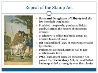 Repeal of the Stamp Act
● Sons and Daughters of Liberty took the
law into their own hands
● Punished people who purchased British
goods, stormed the houses of important
officials
● Machinery to collect tax broke down, no
officials to collect taxes
● Hit England hard (25% of exports purchased
by colonies)
● Parliament confused, Britons had to pay
much heavier taxes
● 1766, Parliament repealed the Stamp Act,
passed the Declaratory Act, defined British
had unqualified sovereignty over the colonies
 