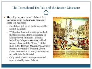 The Townshend Tea Tax and the Boston Massacre
● March 5, 1770, a crowd of about 60
townspeople in Boston were harassing
some ten Redcoats.
○ One fellow got hit in the head, another
got hit by a club.
○ Without orders but heavily provoked,
the troops opened fire, wounding or
killing eleven “innocent” citizens,
including Crispus Attucks, a black
former-slave and the “leader” of the
mob in the Boston Massacre. Attucks
became a symbol of freedom (from
slave, to freeman, to martyr who stood
up to Britain for liberty).
○ Only two Redcoats were prosecuted,
represented by John Adams
 