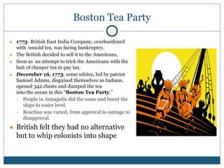 Boston Tea Party
● 1773- British East India Company, overburdened
with unsold tea, was facing bankruptcy.
● The British decided to sell it to the Americans,
● Seen as an attempt to trick the Americans with the
bait of cheaper tea to pay tax.
● December 16, 1773, some whites, led by patriot
Samuel Adams, disguised themselves as Indians,
opened 342 chests and dumped the tea
into the ocean in this “Boston Tea Party.”
○ People in Annapolis did the same and burnt the
ships to water level.
○ Reaction was varied, from approval to outrage to
disapproval.
● British felt they had no alternative
but to whip colonists into shape
 