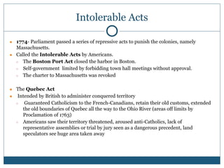 Intolerable Acts
● 1774- Parliament passed a series of repressive acts to punish the colonies, namely
Massachusetts.
● Called the Intolerable Acts by Americans.
○ The Boston Port Act closed the harbor in Boston.
○ Self-government limited by forbidding town hall meetings without approval.
○ The charter to Massachusetts was revoked
● The Quebec Act
● Intended by British to administer conquered territory
○ Guaranteed Catholicism to the French-Canadians, retain their old customs, extended
the old boundaries of Quebec all the way to the Ohio River (areas off limits by
Proclamation of 1763)
○ Americans saw their territory threatened, aroused anti-Catholics, lack of
representative assemblies or trial by jury seen as a dangerous precedent, land
speculators see huge area taken away
 
