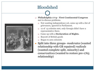 Bloodshed
❑ Philadelphia 1774- First Continental Congress
met to discuss problems.
❑ Not wanting independence yet, came up with a list of
grievances, ignored in Parliament.
❑ 12 of 13 colonies met, only Georgia didn’t have a
representative there.
❑ Came up with a Declaration of Rights.
❑ Boycott of British goods
❑ Began to arm colonists
● Split into three groups- moderates (wanted
relationship with GB repaired) radicals
(wanted complete split, minority) and
conservatives (wanted to restore pre-1763
relationship)
 
