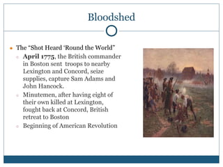 Bloodshed
● The “Shot Heard ‘Round the World”
○ April 1775, the British commander
in Boston sent troops to nearby
Lexington and Concord, seize
supplies, capture Sam Adams and
John Hancock.
○ Minutemen, after having eight of
their own killed at Lexington,
fought back at Concord, British
retreat to Boston
○ Beginning of American Revolution
 