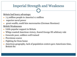 Imperial Strength and Weakness
Britain had heavy advantage:
● 7.5 million people to America’s 2 million
● superior naval power
● great wealth, could hire mercenaries (German Hessians)
British Weaknesses
● Little popular support in Britain
● Whigs wanted American victory, feared George III arbitrary rule
● Generals poor, soldiers well trained
● Provisions scarce
● Fighting far from home
● American geography, lack of population centers gave Americans time,
British fits
 