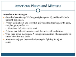 American Pluses and Minuses
American Advantages
● Great leaders -George Washington (giant general), and Ben Franklin
(smooth diplomat).
● French aid (indirect and secretly), provided the Americans with guns,
supplies, gunpowder, etc…
○ Marquis de Lafayette a great asset.
● Fighting in a defensive manner, and they were self-sustaining.
● They were better marksmen. A competent American rifleman could hit
a man’s head at 200 yards.
● Americans enjoyed the moral advantage in fighting for a just
cause
 