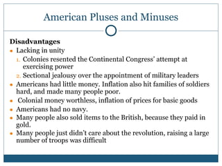 American Pluses and Minuses
Disadvantages
● Lacking in unity
1. Colonies resented the Continental Congress’ attempt at
exercising power
2. Sectional jealousy over the appointment of military leaders
● Americans had little money. Inflation also hit families of soldiers
hard, and made many people poor.
● Colonial money worthless, inflation of prices for basic goods
● Americans had no navy.
● Many people also sold items to the British, because they paid in
gold.
● Many people just didn’t care about the revolution, raising a large
number of troops was difficult
 
